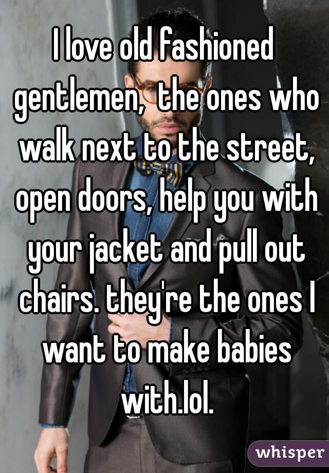 I love old fashioned gentlemen,  the ones who walk next to the street, open doors, help you with your jacket and pull out chairs. they're the ones I want to make babies with.lol.