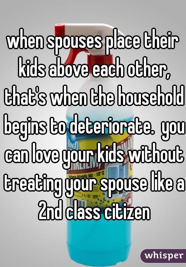 when spouses place their kids above each other, that's when the household begins to deteriorate.  you can love your kids without treating your spouse like a 2nd class citizen