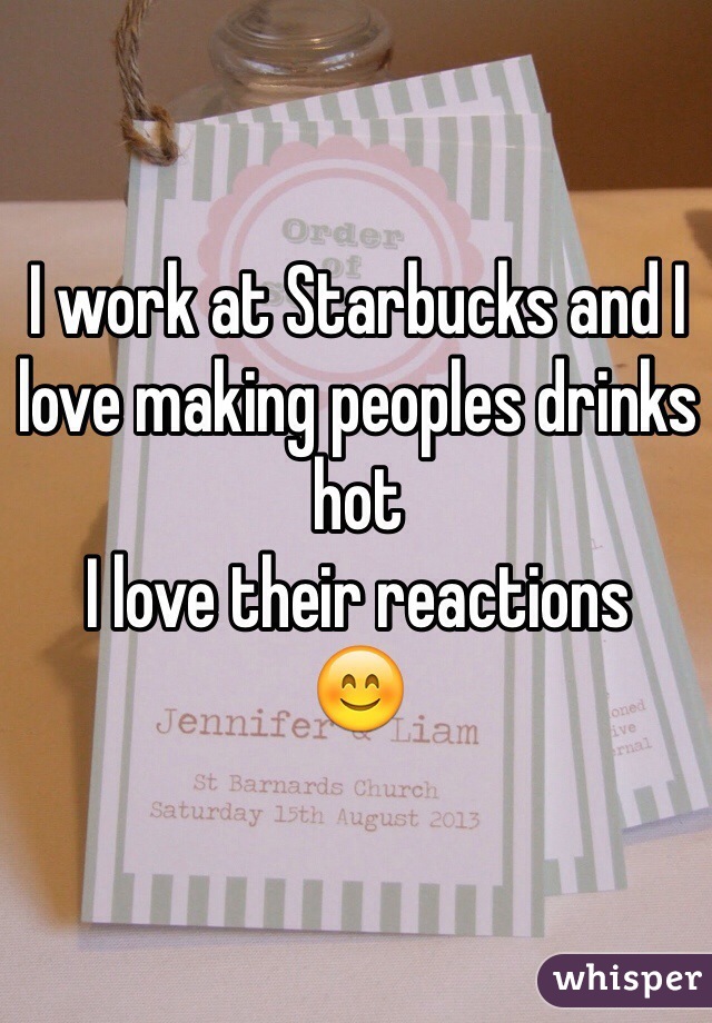 I work at Starbucks and I love making peoples drinks hot
I love their reactions 
😊