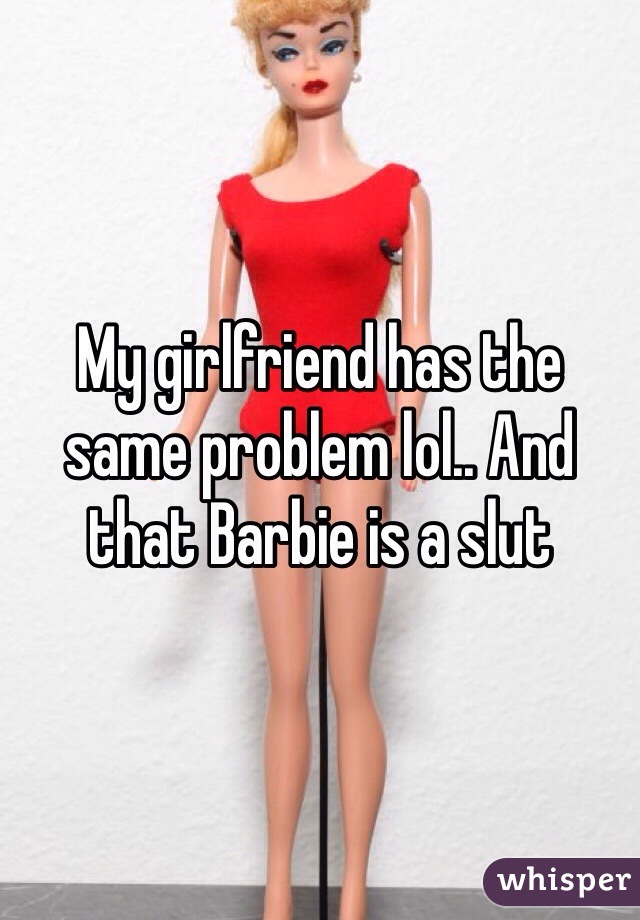 My girlfriend has the same problem lol.. And that Barbie is a slut