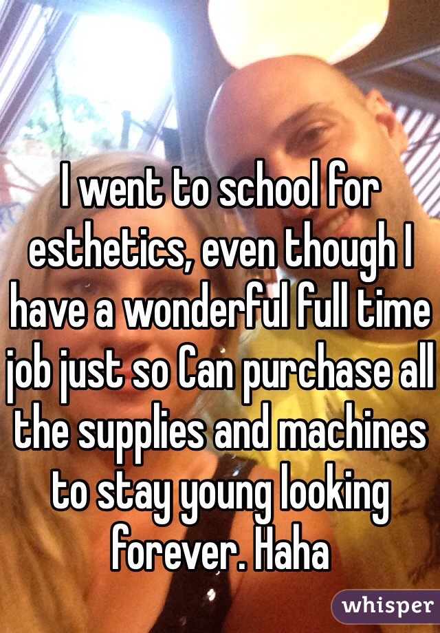 I went to school for esthetics, even though I have a wonderful full time job just so Can purchase all the supplies and machines to stay young looking forever. Haha  