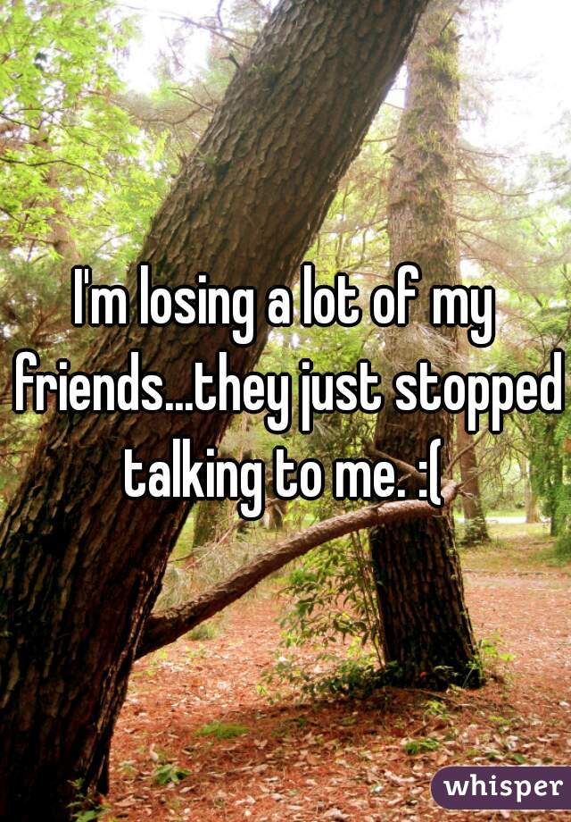 I'm losing a lot of my friends...they just stopped talking to me. :( 