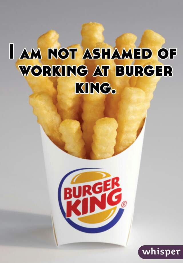 I am not ashamed of working at burger king.