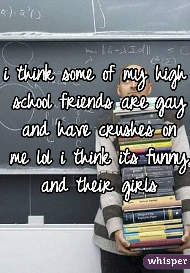 i think some of my high school friends are gay and have crushes on me lol i think its funny and their girls