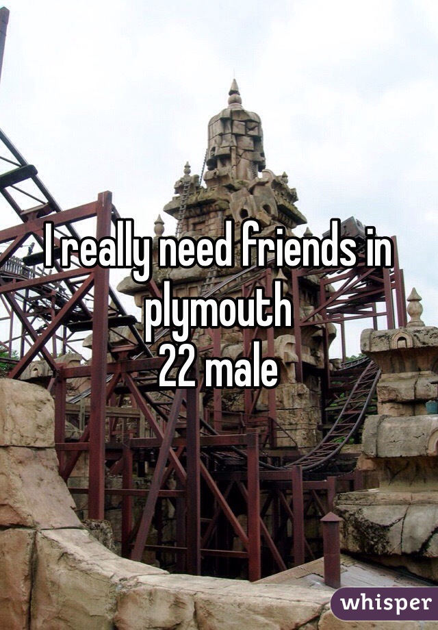 I really need friends in plymouth 
22 male 