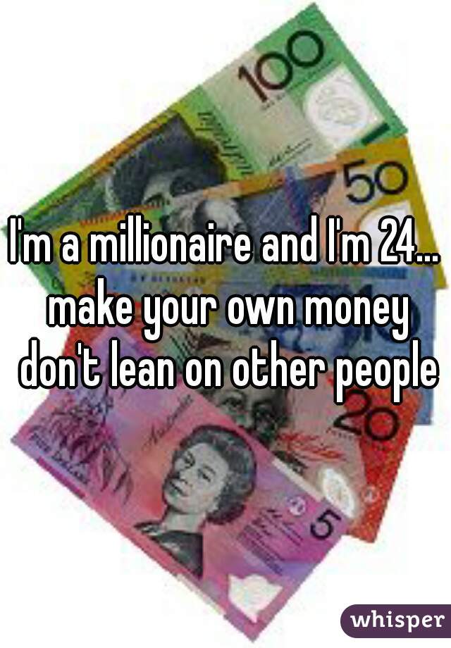 I'm a millionaire and I'm 24... make your own money don't lean on other people