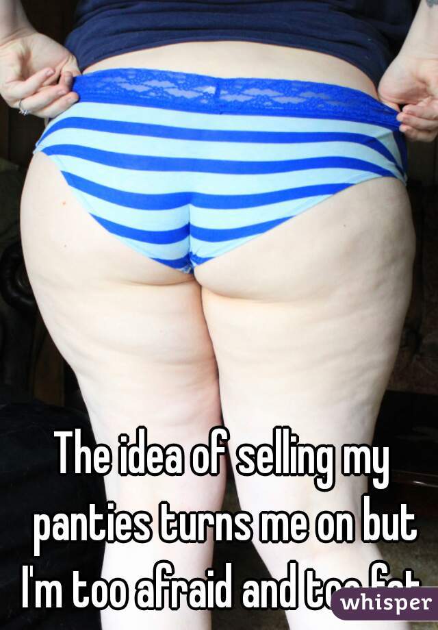 The idea of selling my panties turns me on but I'm too afraid and too fat.