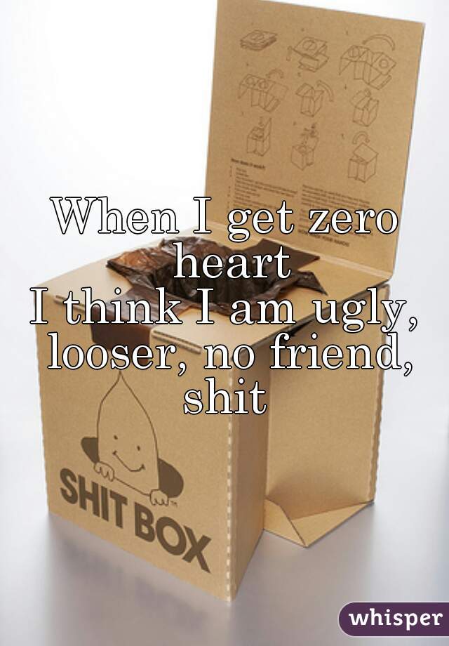 When I get zero heart
I think I am ugly, looser, no friend, shit 