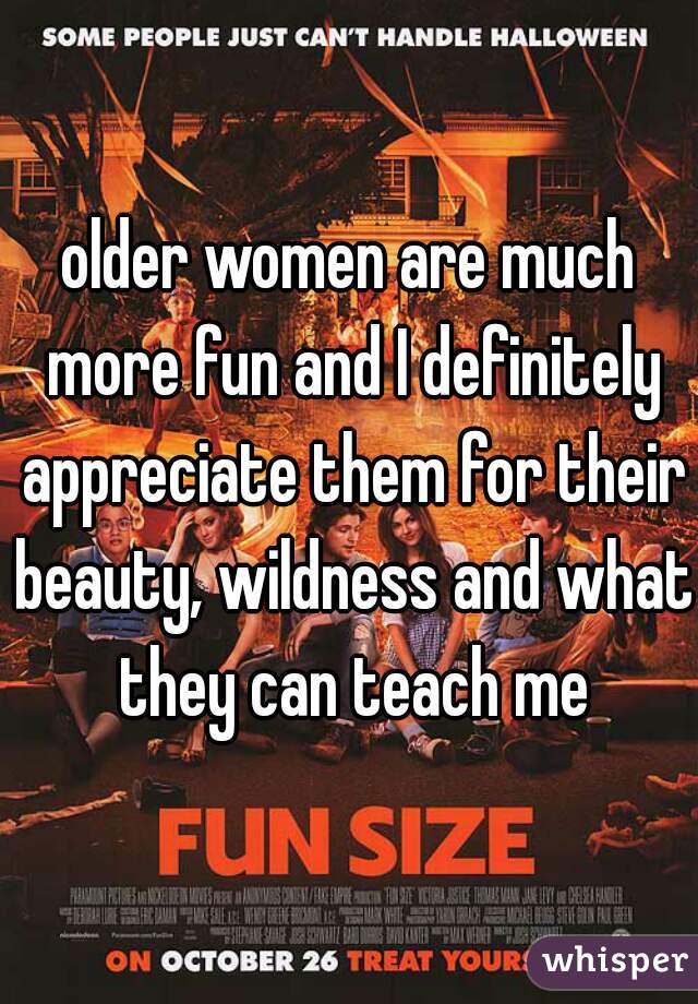 older women are much more fun and I definitely appreciate them for their beauty, wildness and what they can teach me