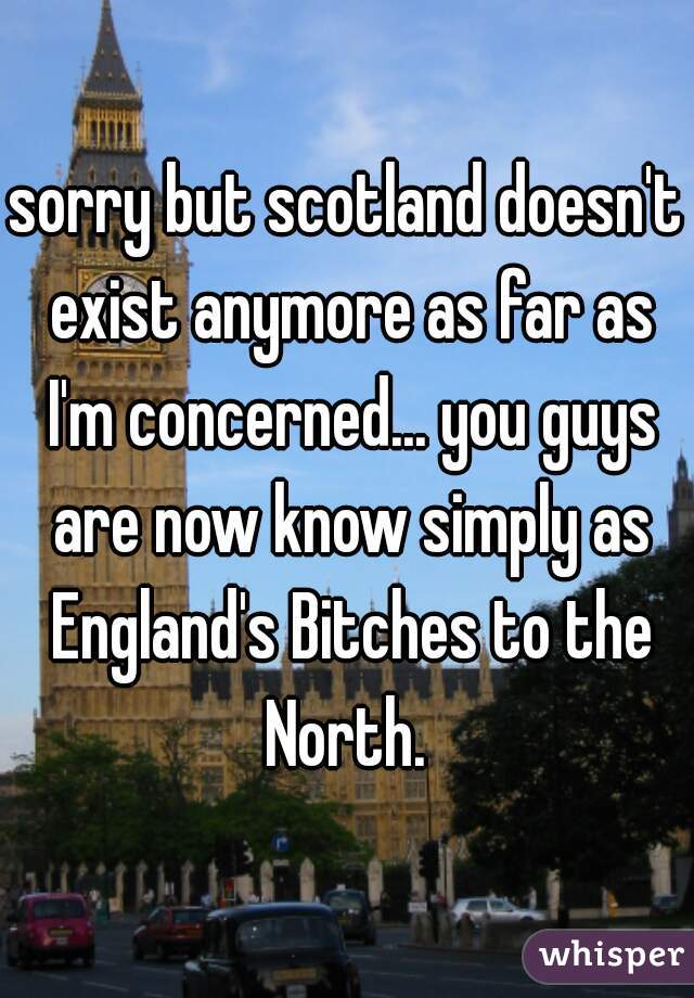 sorry but scotland doesn't exist anymore as far as I'm concerned... you guys are now know simply as England's Bitches to the North. 