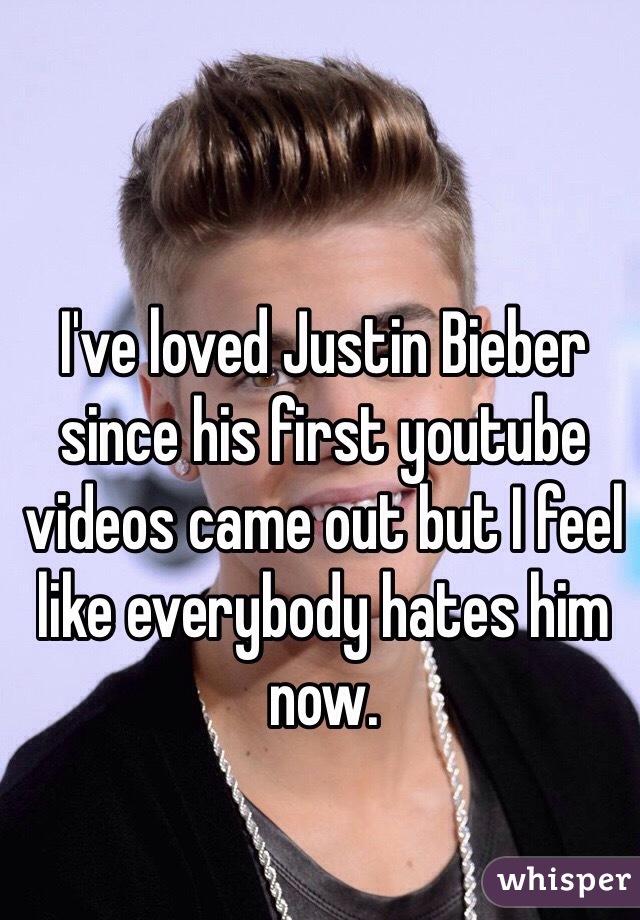I've loved Justin Bieber since his first youtube videos came out but I feel like everybody hates him now. 