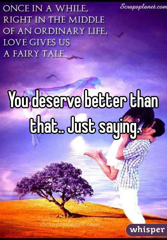 You deserve better than that.. Just saying.