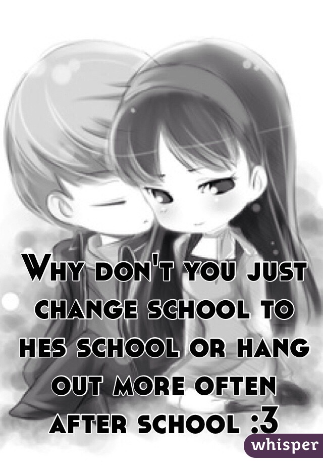 Why don't you just change school to hes school or hang out more often after school :3