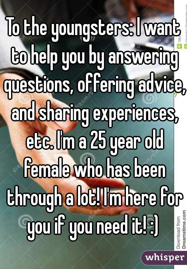 To the youngsters: I want to help you by answering questions, offering advice, and sharing experiences, etc. I'm a 25 year old female who has been through a lot! I'm here for you if you need it! :) 
