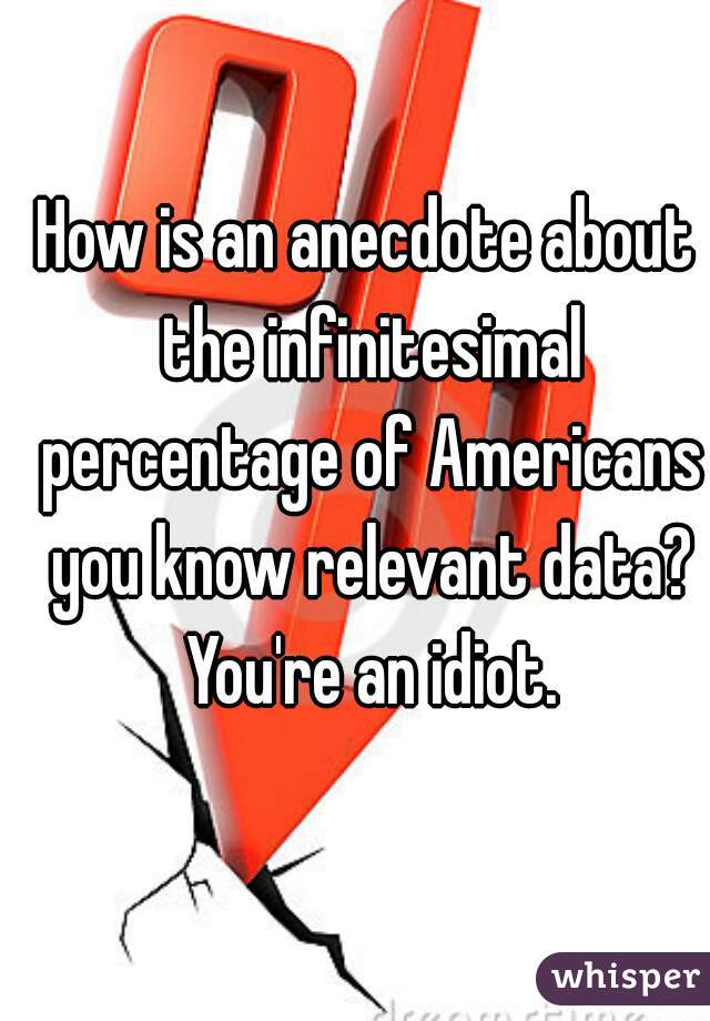 How is an anecdote about the infinitesimal percentage of Americans you know relevant data? You're an idiot.