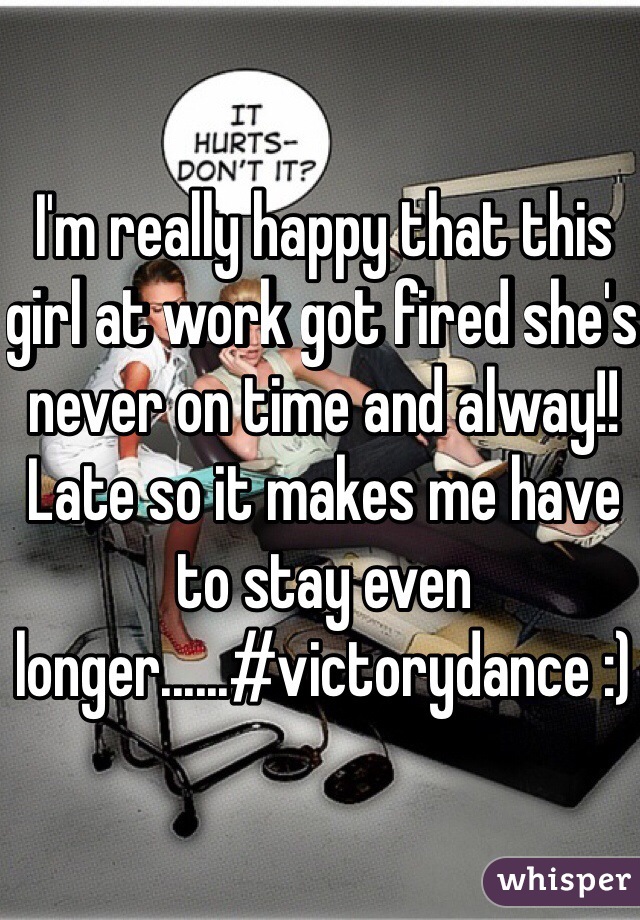 I'm really happy that this girl at work got fired she's never on time and alway!! Late so it makes me have to stay even longer......#victorydance :)