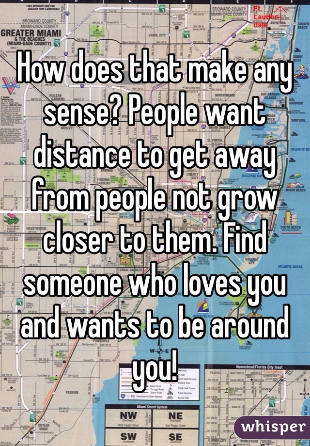 How does that make any sense? People want distance to get away from people not grow closer to them. Find someone who loves you and wants to be around you! 