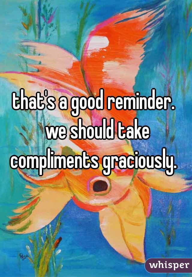 that's a good reminder. 
 we should take compliments graciously.  