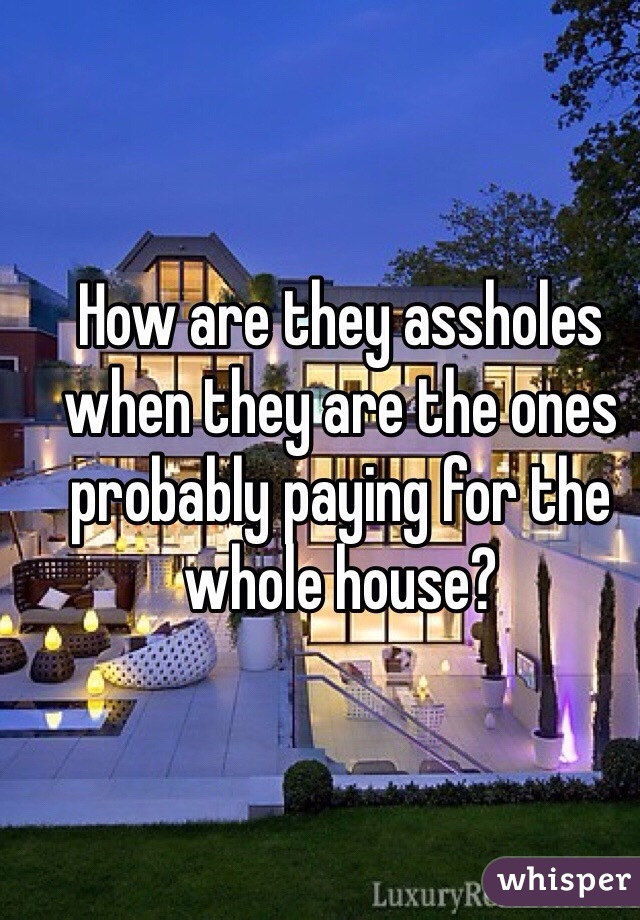 How are they assholes when they are the ones probably paying for the whole house?