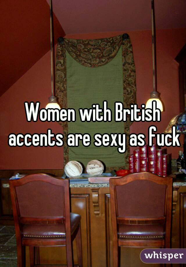 Women with British accents are sexy as fuck