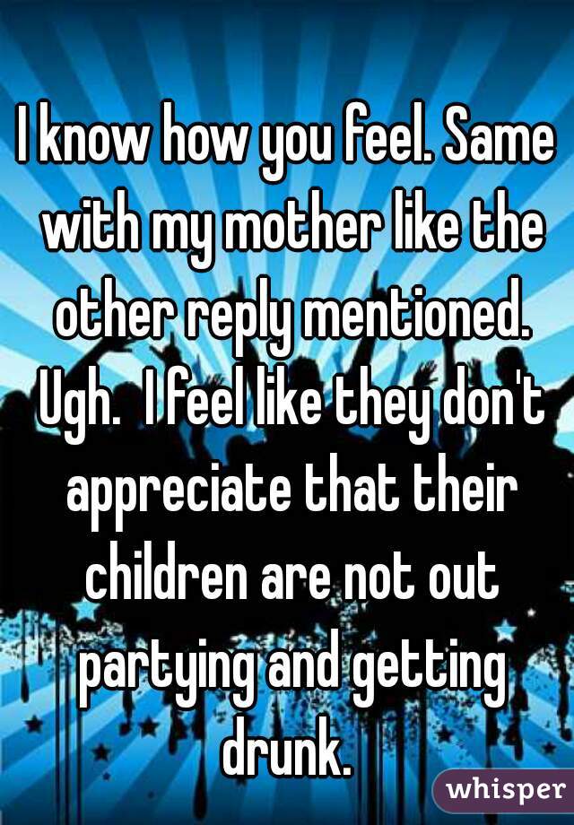 I know how you feel. Same with my mother like the other reply mentioned. Ugh.  I feel like they don't appreciate that their children are not out partying and getting drunk. 