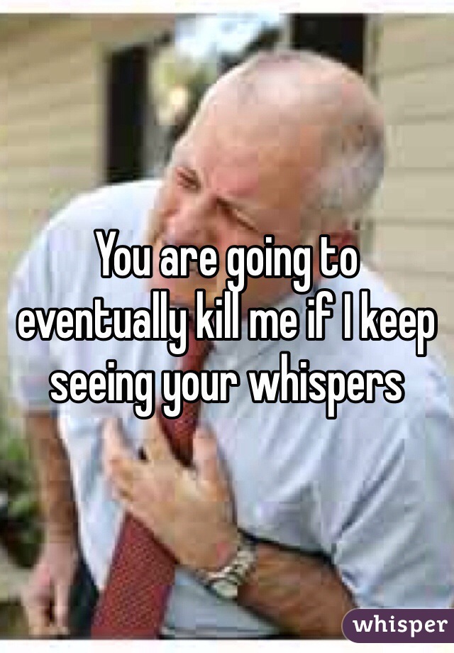 You are going to eventually kill me if I keep seeing your whispers 