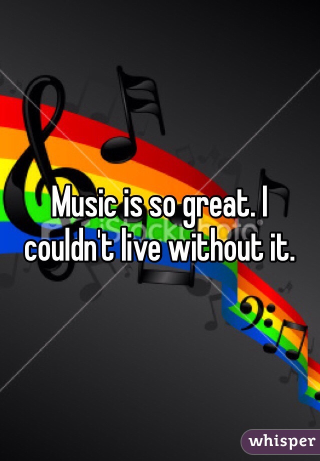 Music is so great. I couldn't live without it. 