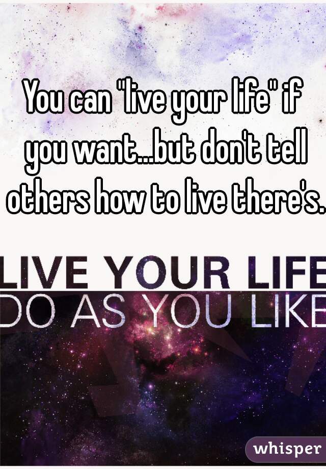 You can "live your life" if you want...but don't tell others how to live there's. 