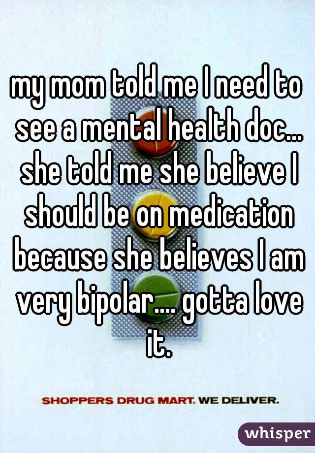 my mom told me I need to see a mental health doc... she told me she believe I should be on medication because she believes I am very bipolar.... gotta love it.