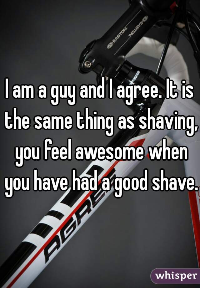 I am a guy and I agree. It is the same thing as shaving, you feel awesome when you have had a good shave.