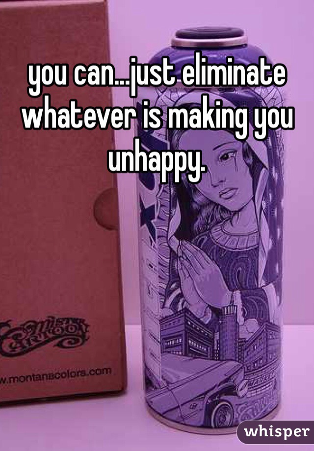 you can...just eliminate whatever is making you unhappy. 