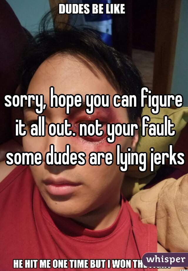 sorry, hope you can figure it all out. not your fault some dudes are lying jerks