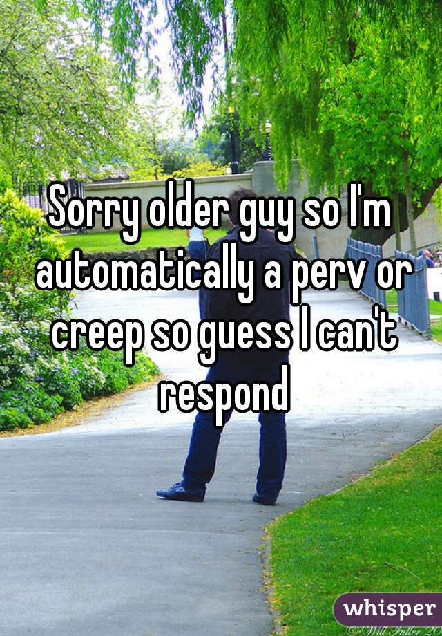 Sorry older guy so I'm automatically a perv or creep so guess I can't respond
