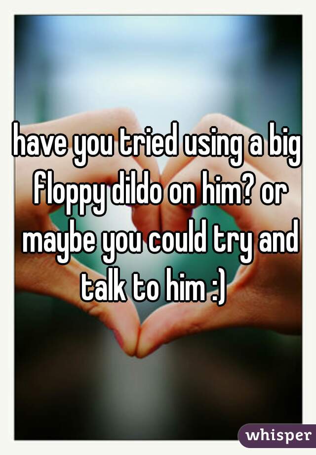 have you tried using a big floppy dildo on him? or maybe you could try and talk to him :)  