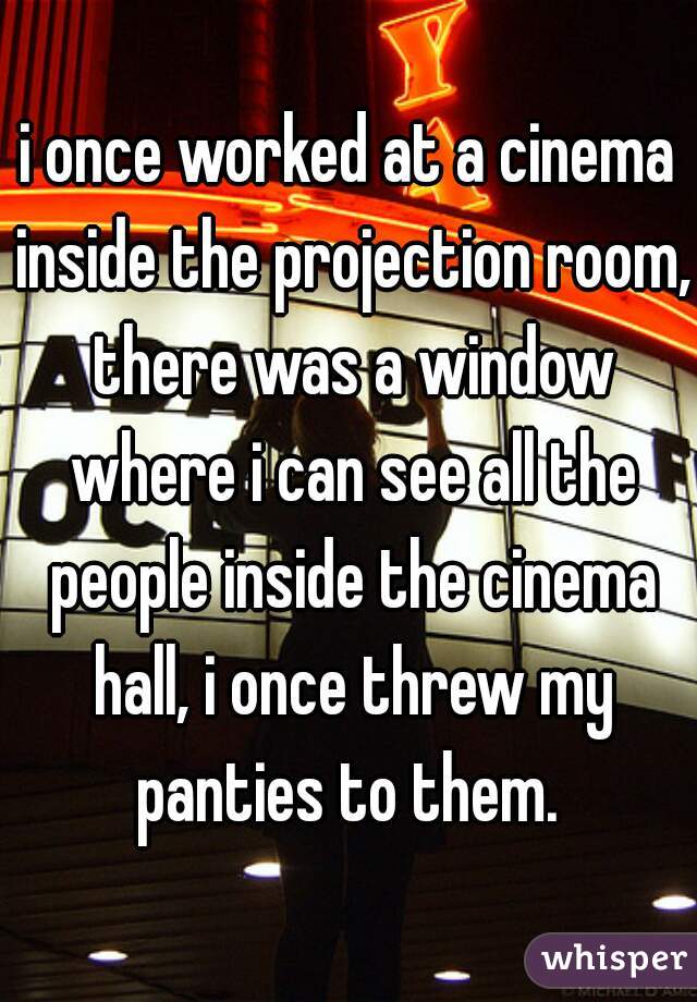 i once worked at a cinema inside the projection room, there was a window where i can see all the people inside the cinema hall, i once threw my panties to them. 