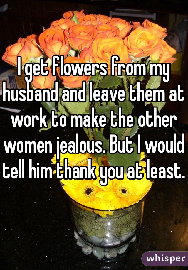 I get flowers from my husband and leave them at work to make the other women jealous. But I would tell him thank you at least. 