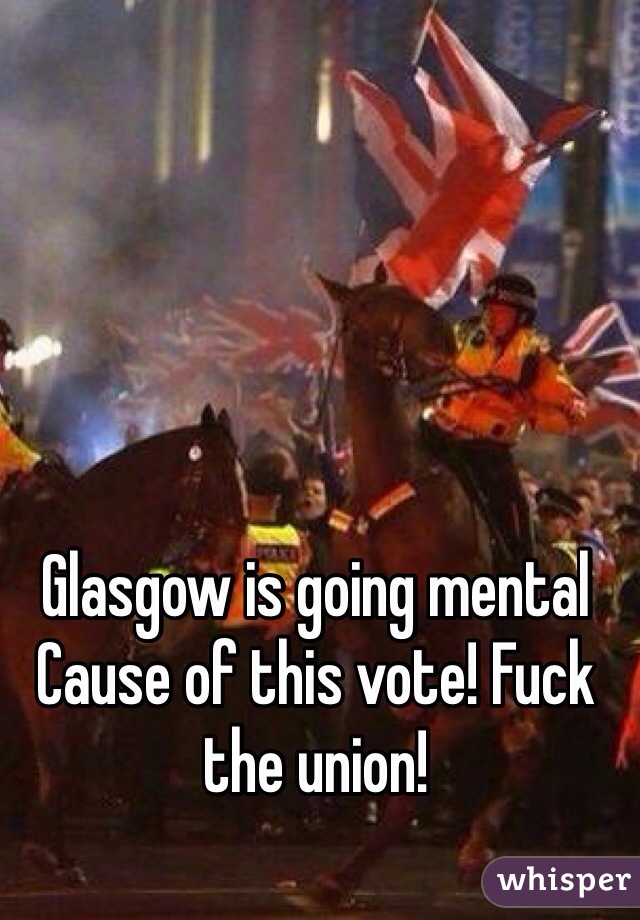 Glasgow is going mental Cause of this vote! Fuck the union! 