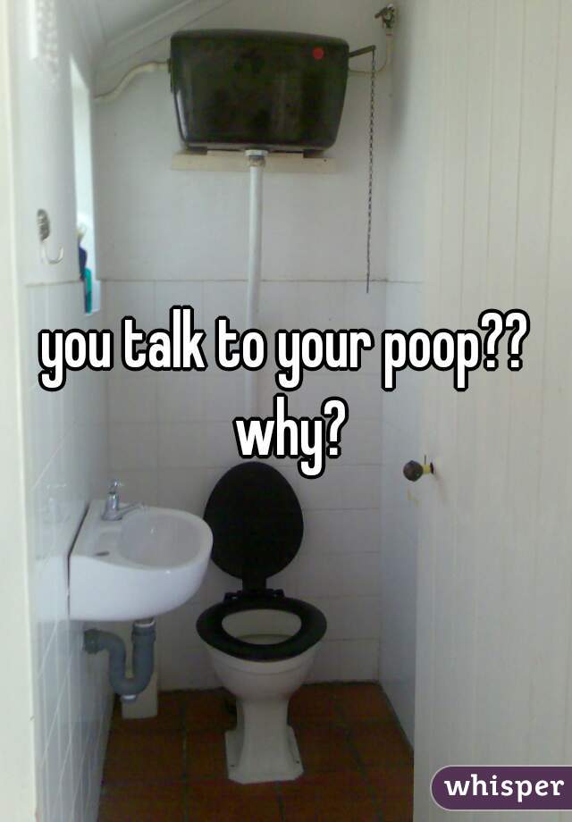 you talk to your poop?? why?