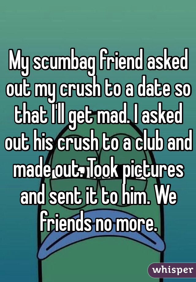 My scumbag friend asked out my crush to a date so that I'll get mad. I asked out his crush to a club and made out. Took pictures and sent it to him. We friends no more.