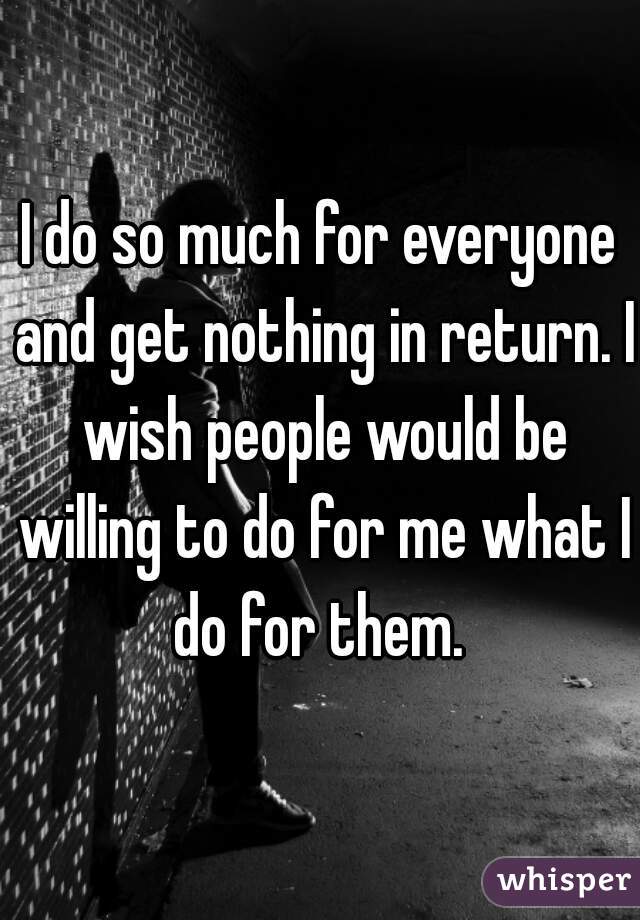 I do so much for everyone and get nothing in return. I wish people would be willing to do for me what I do for them. 