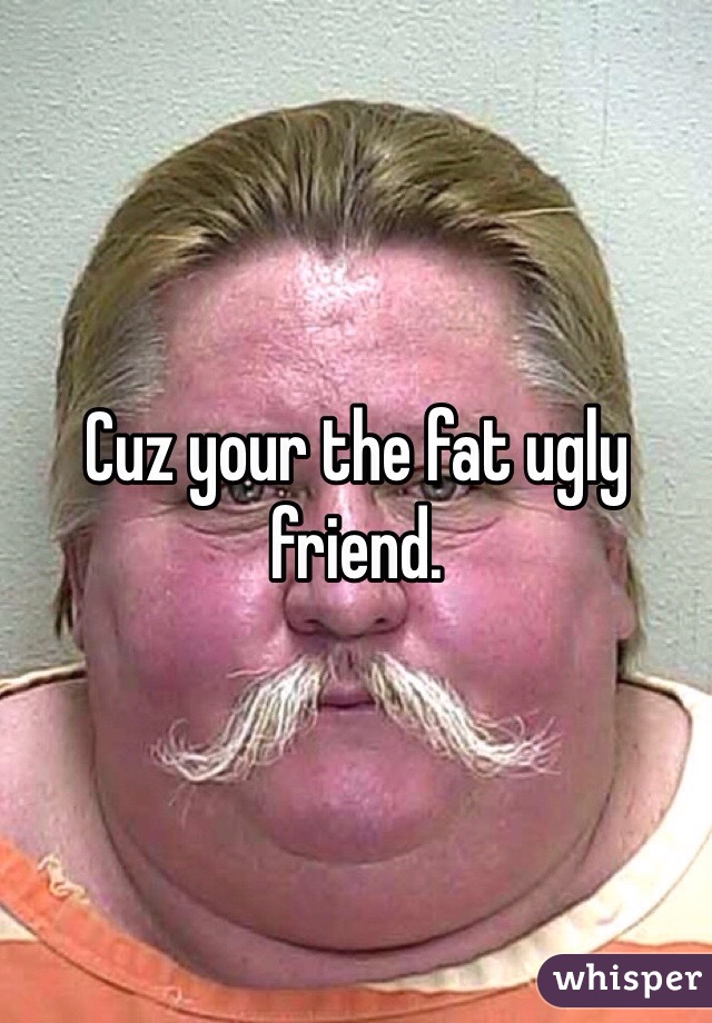 Cuz your the fat ugly friend. 