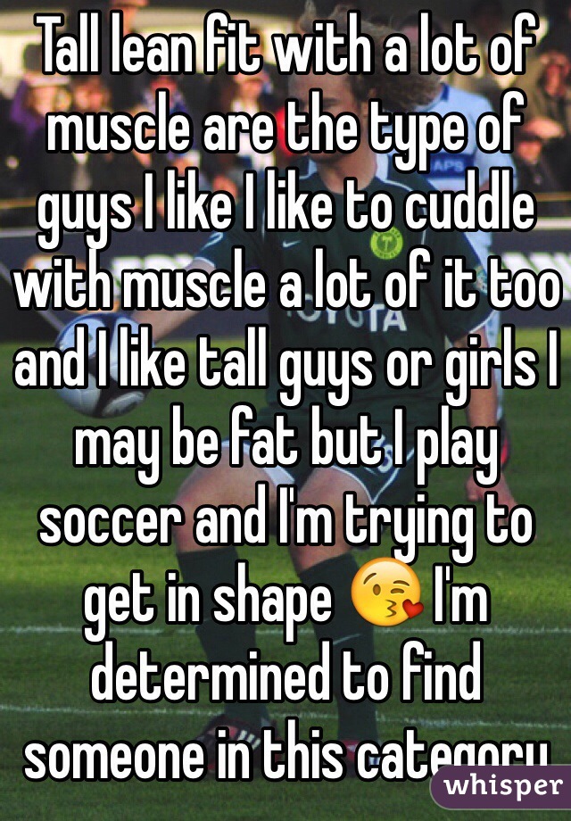 Tall lean fit with a lot of muscle are the type of guys I like I like to cuddle with muscle a lot of it too and I like tall guys or girls I may be fat but I play soccer and I'm trying to get in shape 😘 I'm determined to find someone in this category