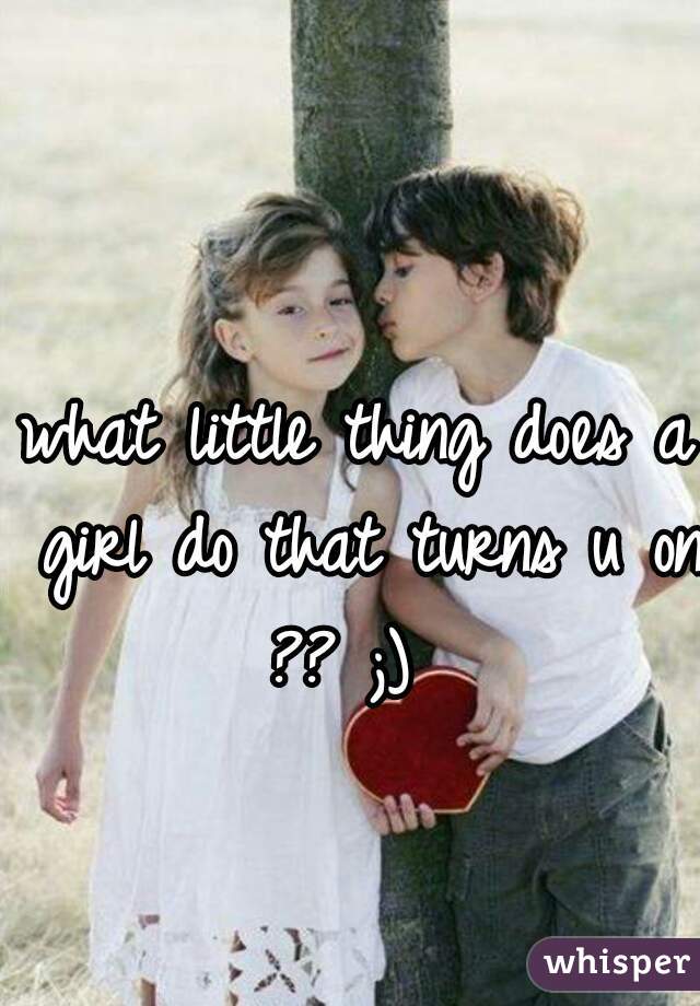 what little thing does a girl do that turns u on ?? ;)  