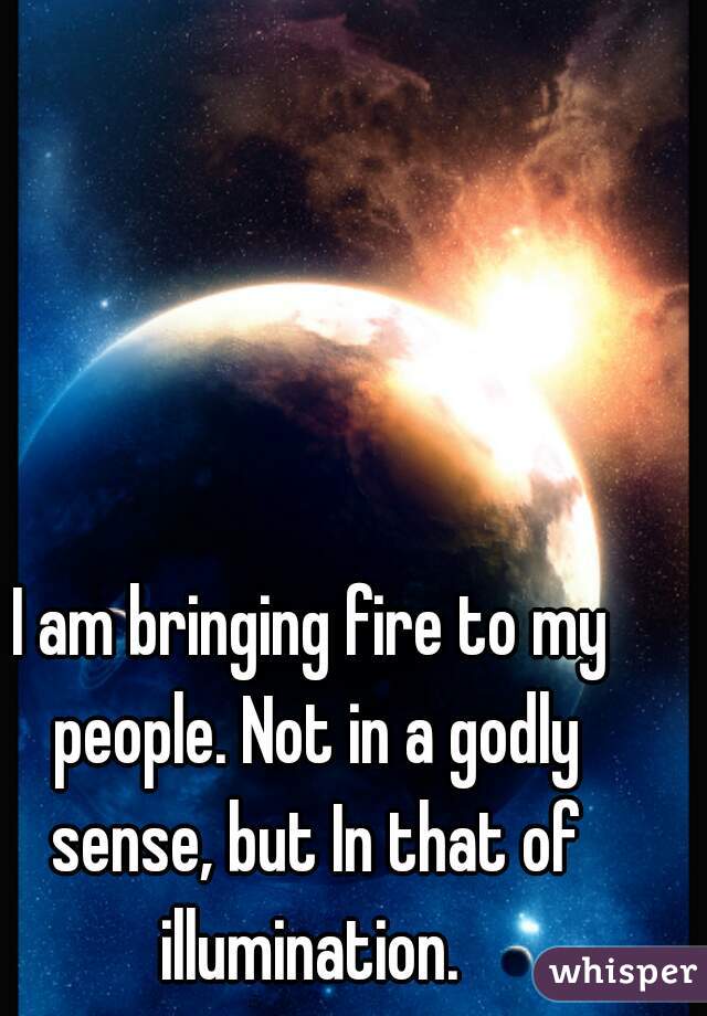 I am bringing fire to my people. Not in a godly sense, but In that of illumination. 