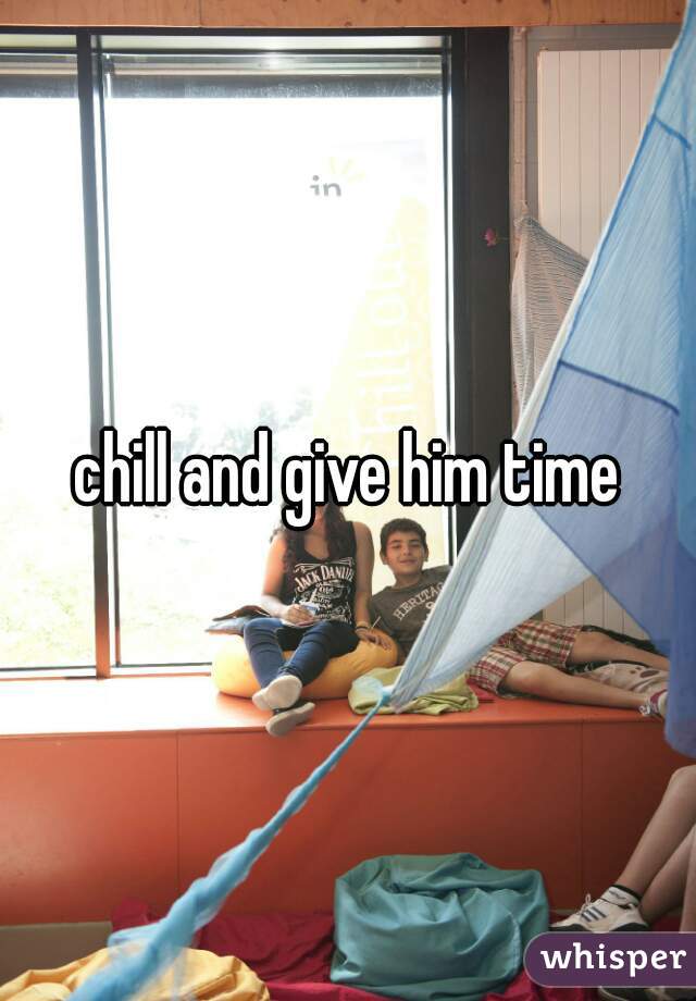 chill and give him time