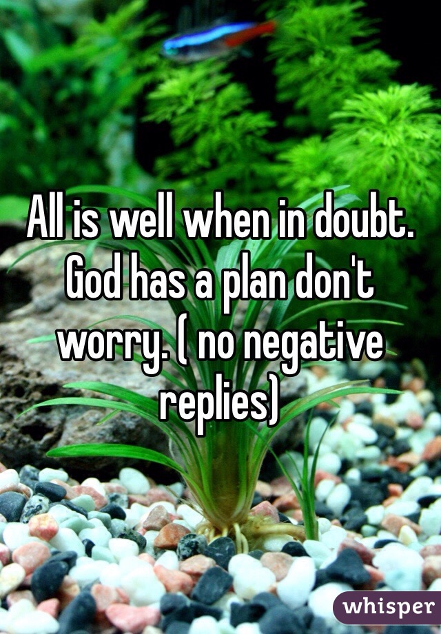 All is well when in doubt. God has a plan don't worry. ( no negative replies)