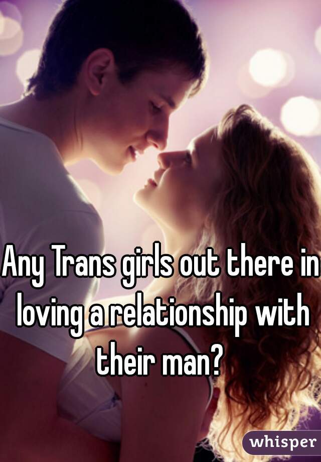 Any Trans girls out there in loving a relationship with their man? 