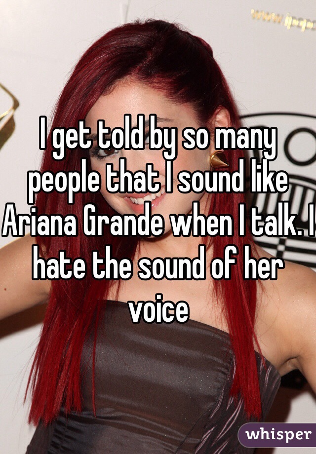 I get told by so many people that I sound like Ariana Grande when I talk. I hate the sound of her voice