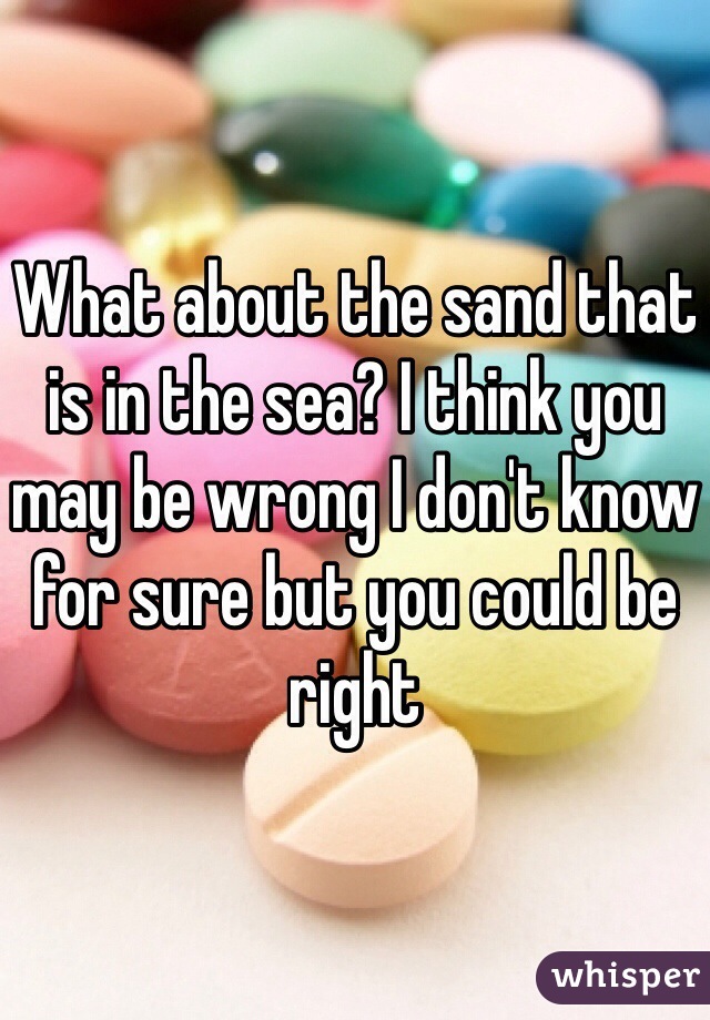 What about the sand that is in the sea? I think you may be wrong I don't know for sure but you could be right 