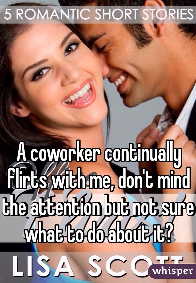 A coworker continually flirts with me, don't mind the attention but not sure what to do about it?